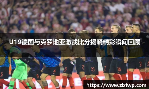 U19德国与克罗地亚激战比分揭晓精彩瞬间回顾